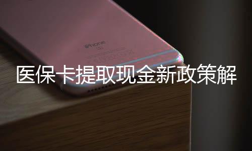 医保卡提取现金新政策解读：合规操作指南与注意事项